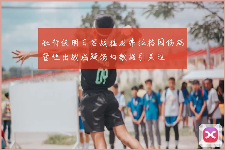 独行侠明日客战猛龙弗拉格因伤病管理出战成疑场均数据引关注