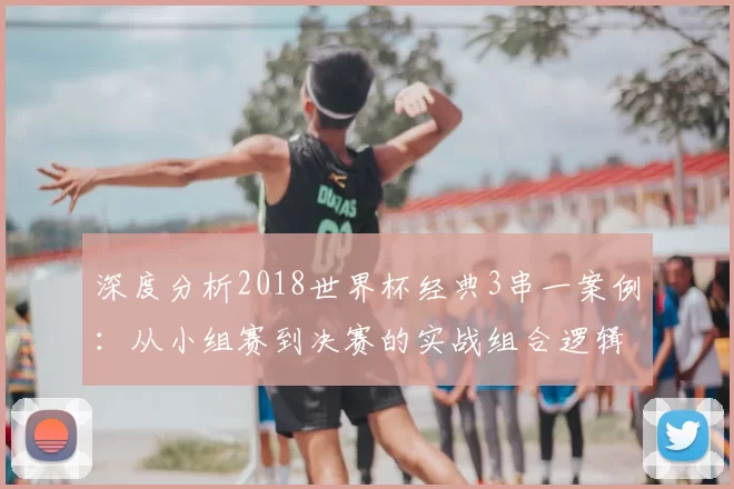 深度分析2018世界杯经典3串一案例：从小组赛到决赛的实战组合逻辑