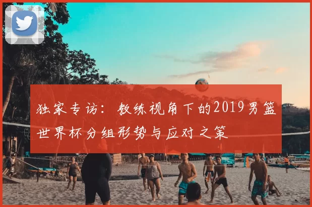 独家专访：教练视角下的2019男篮世界杯分组形势与应对之策