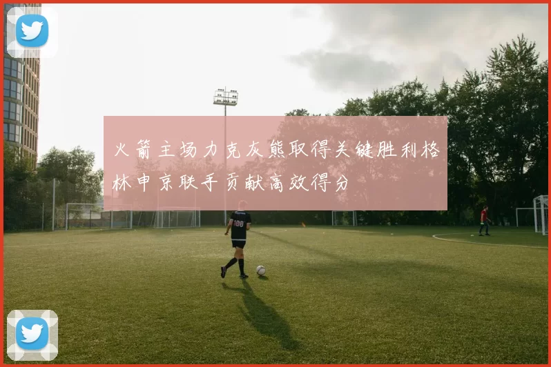 火箭主场力克灰熊取得关键胜利格林申京联手贡献高效得分