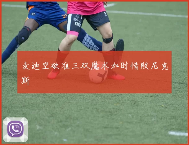 麦迪空砍准三双魔术加时惜败尼克斯