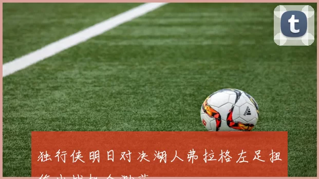 独行侠明日对决湖人弗拉格左足扭伤出战机会渺茫