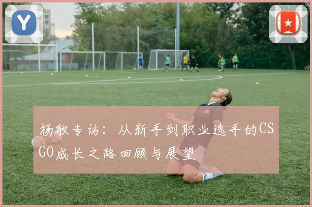 杨敏专访:从新手到职业选手的CSGO成长之路回顾与展望
