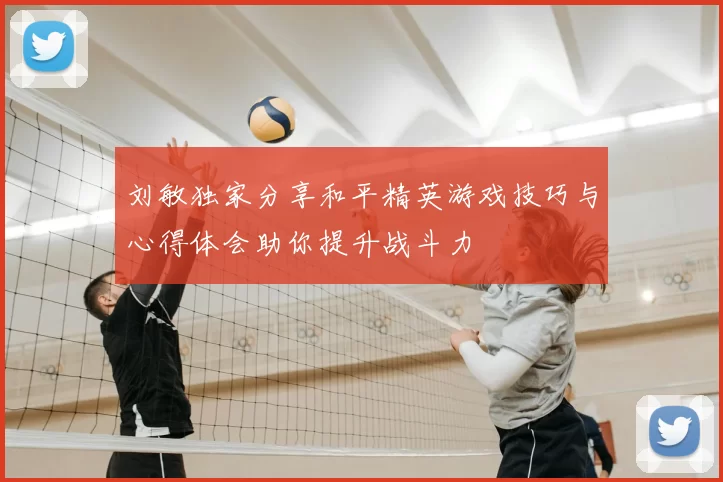 刘敏独家分享和平精英游戏技巧与心得体会助你提升战斗力