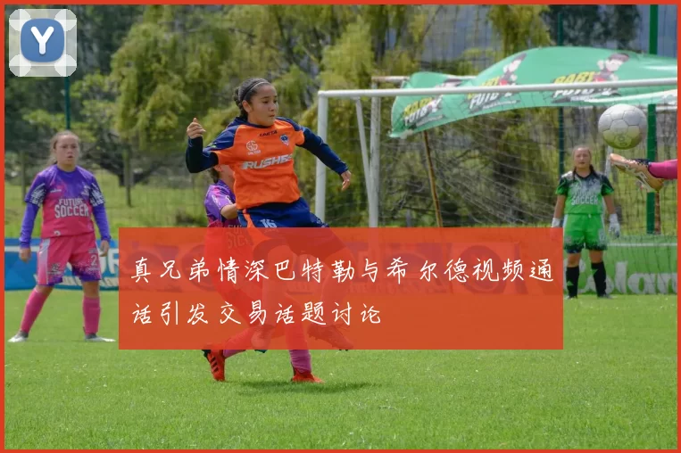 真兄弟情深巴特勒与希尔德视频通话引发交易话题讨论