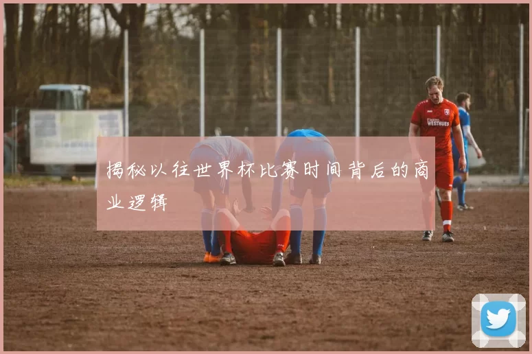 揭秘以往世界杯比赛时间背后的商业逻辑
