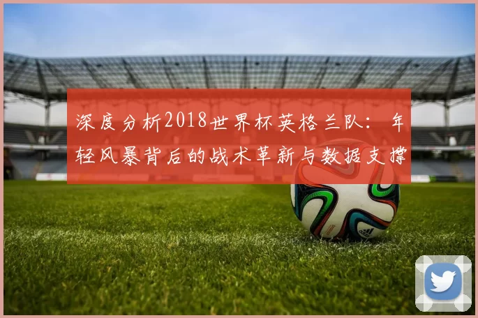 深度分析2018世界杯英格兰队：年轻风暴背后的战术革新与数据支撑