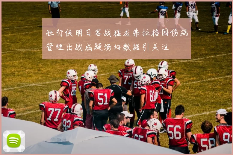 独行侠明日客战猛龙弗拉格因伤病管理出战成疑场均数据引关注