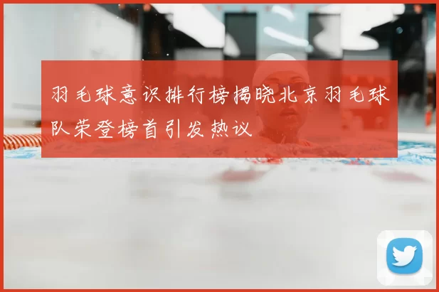 羽毛球意识排行榜揭晓北京羽毛球队荣登榜首引发热议