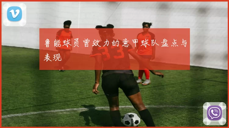 鲁能球员曾效力的意甲球队盘点与表现