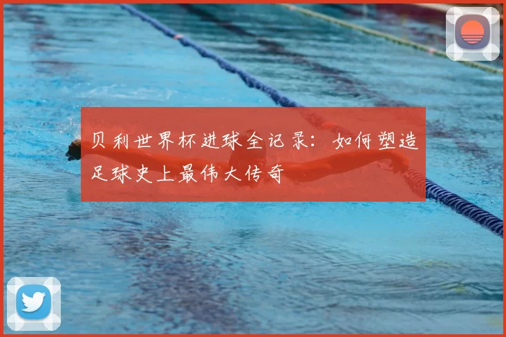 贝利世界杯进球全记录:如何塑造足球史上最伟大传奇