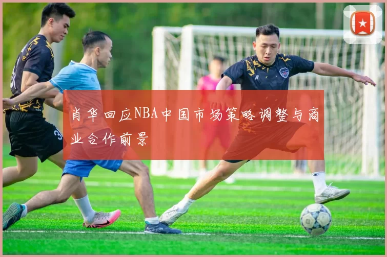 肖华回应NBA中国市场策略调整与商业合作前景