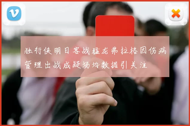 独行侠明日客战猛龙弗拉格因伤病管理出战成疑场均数据引关注