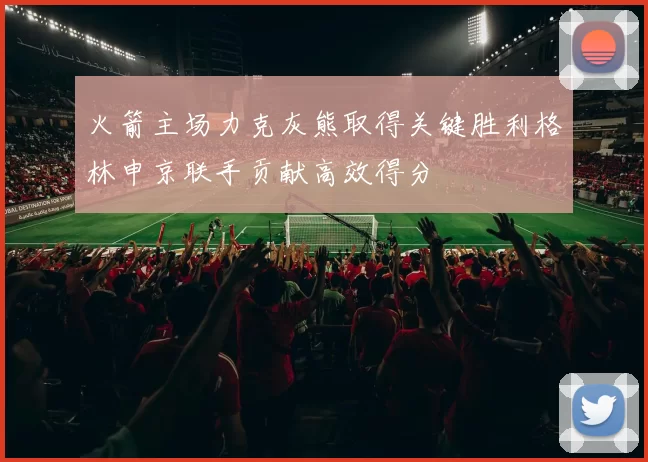 火箭主场力克灰熊取得关键胜利格林申京联手贡献高效得分