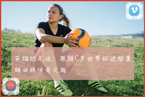 英雄的足迹:跟随C罗世界杯进球集锦回顾传奇之路