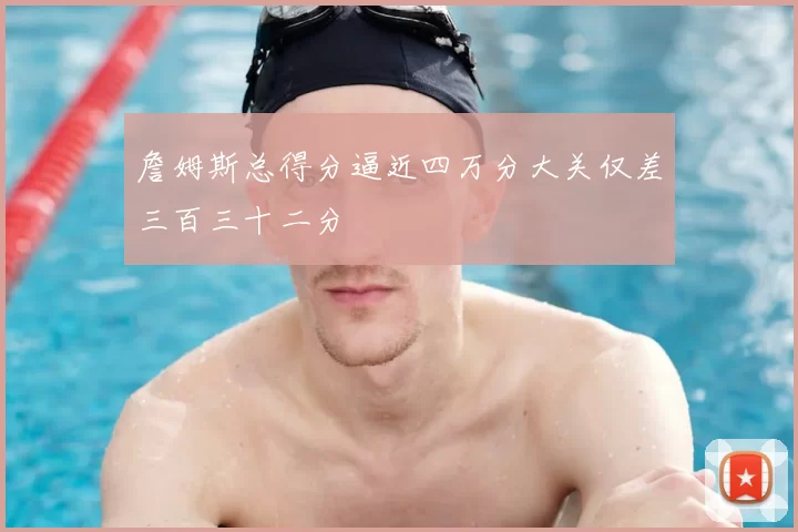 詹姆斯总得分逼近四万分大关仅差三百三十二分