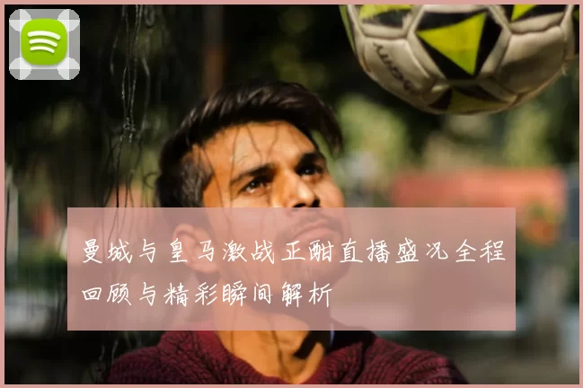 曼城与皇马激战正酣直播盛况全程回顾与精彩瞬间解析