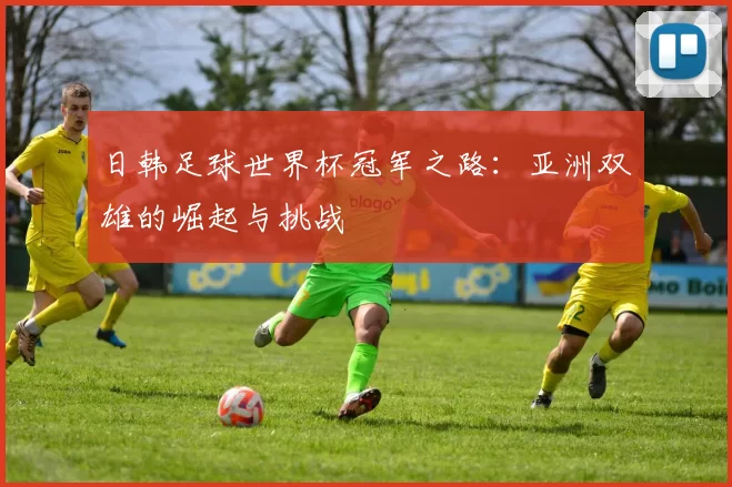 日韩足球世界杯冠军之路:亚洲双雄的崛起与挑战