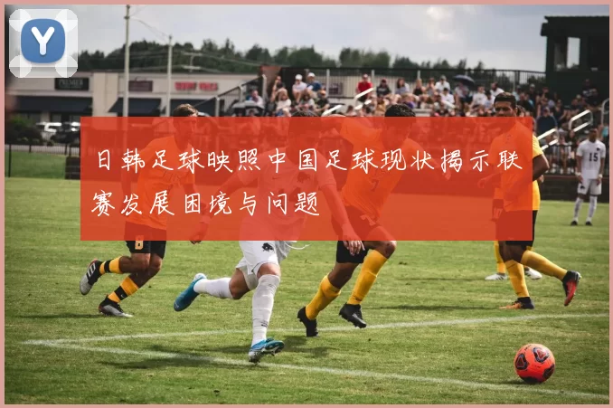 日韩足球映照中国足球现状揭示联赛发展困境与问题