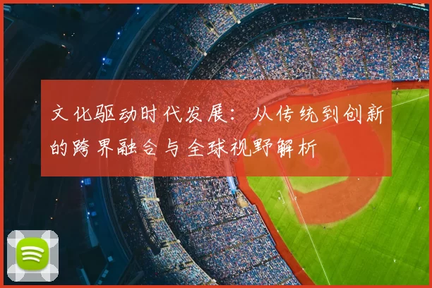 文化驱动时代发展:从传统到创新的跨界融合与全球视野解析