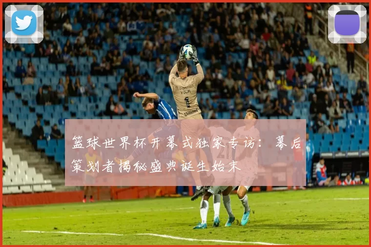篮球世界杯开幕式独家专访:幕后策划者揭秘盛典诞生始末
