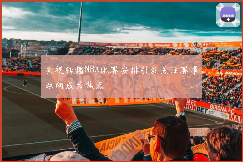 央视转播NBA比赛安排引发关注赛事动向成为焦点