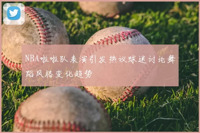 NBA啦啦队表演引发热议球迷讨论舞蹈风格变化趋势